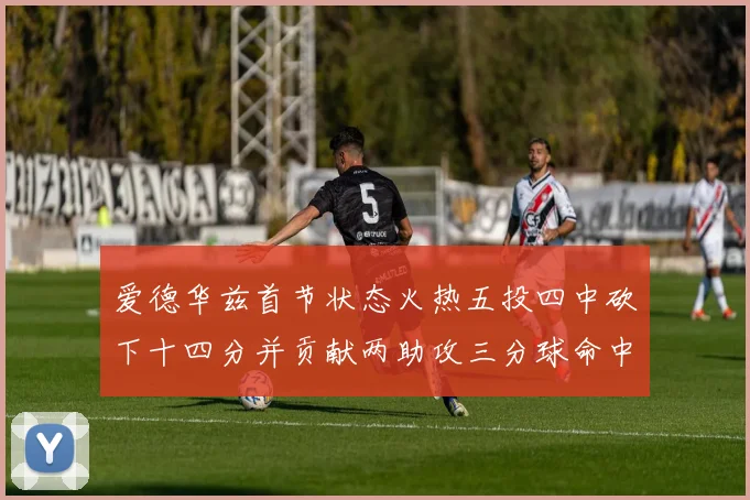 爱德华兹首节状态火热五投四中砍下十四分并贡献两助攻三分球命中率高达六成
