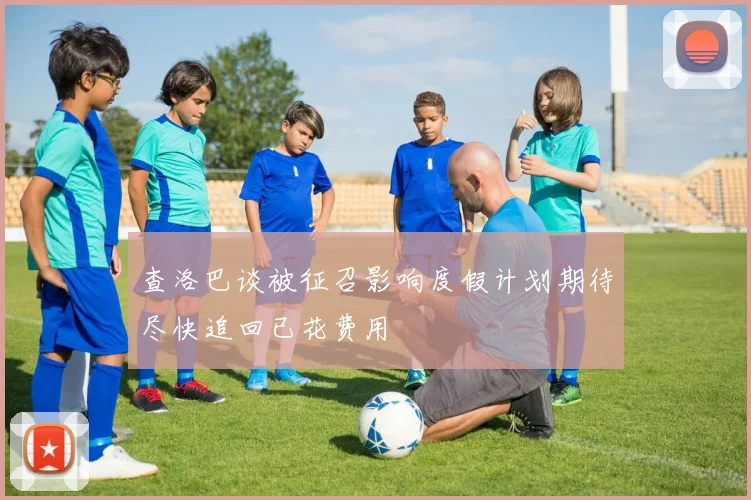 查洛巴谈被征召影响度假计划期待尽快追回已花费用