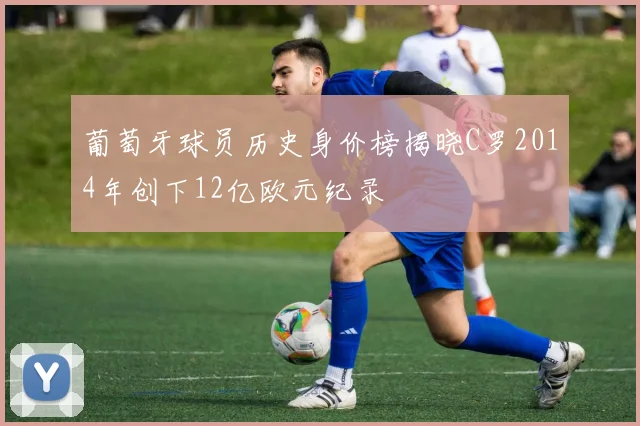 葡萄牙球员历史身价榜揭晓C罗2014年创下12亿欧元纪录