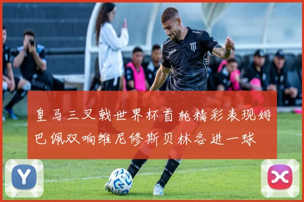 皇马三叉戟世界杯首轮精彩表现姆巴佩双响维尼修斯贝林各进一球