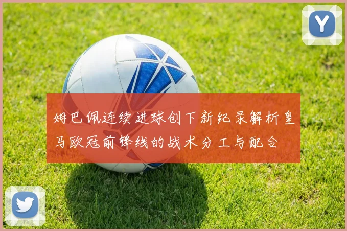姆巴佩连续进球创下新纪录解析皇马欧冠前锋线的战术分工与配合