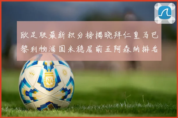 欧足联最新积分榜揭晓拜仁皇马巴黎利物浦国米稳居前五阿森纳排名第七
