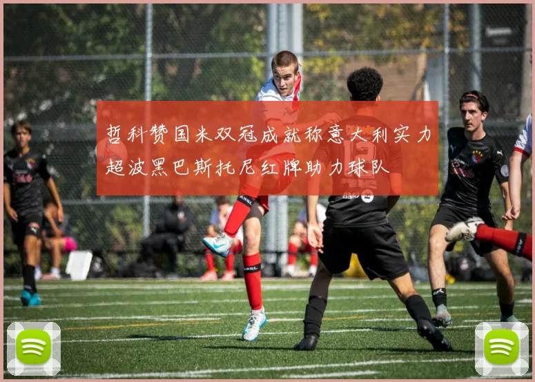 哲科赞国米双冠成就称意大利实力超波黑巴斯托尼红牌助力球队