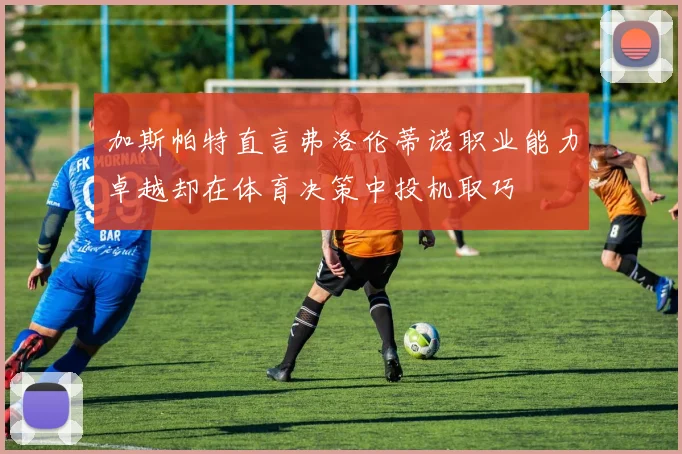 加斯帕特直言弗洛伦蒂诺职业能力卓越却在体育决策中投机取巧