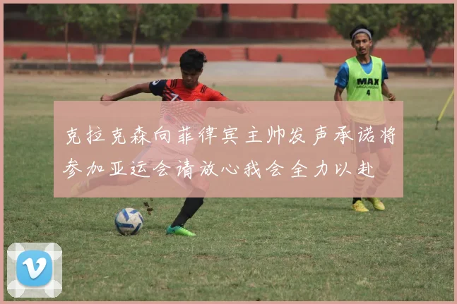 克拉克森向菲律宾主帅发声承诺将参加亚运会请放心我会全力以赴