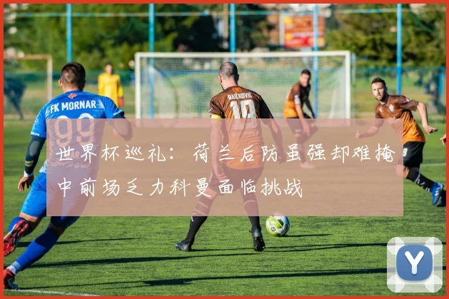 世界杯巡礼：荷兰后防虽强却难掩中前场乏力科曼面临挑战