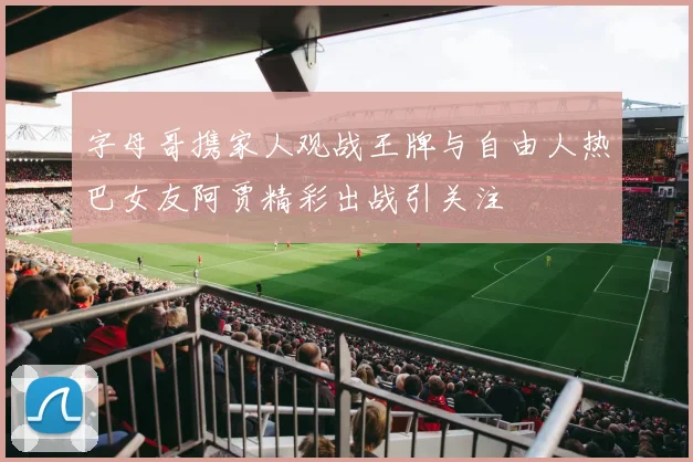 字母哥携家人观战王牌与自由人热巴女友阿贾精彩出战引关注
