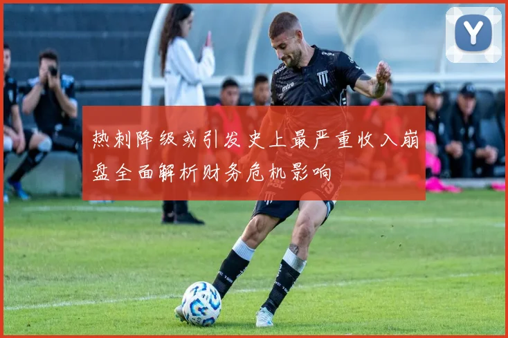 热刺降级或引发史上最严重收入崩盘全面解析财务危机影响