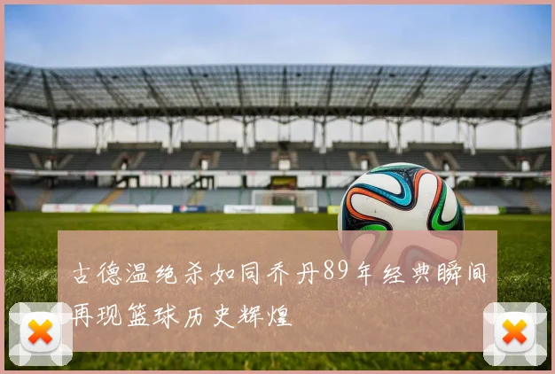 古德温绝杀如同乔丹89年经典瞬间再现篮球历史辉煌