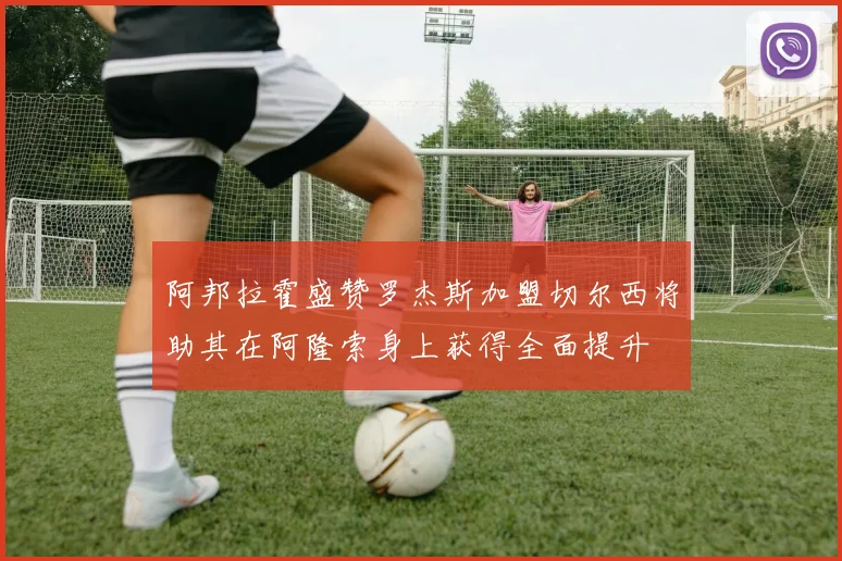 阿邦拉霍盛赞罗杰斯加盟切尔西将助其在阿隆索身上获得全面提升
